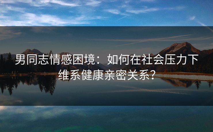男同志情感困境：如何在社会压力下维系健康亲密关系？