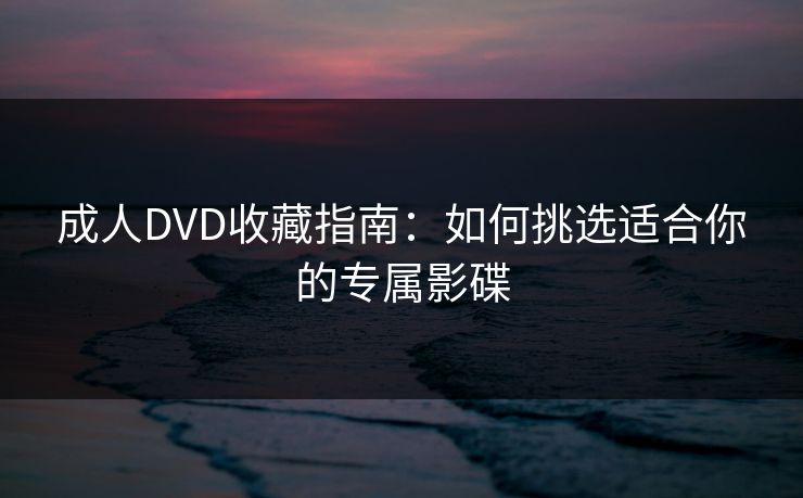 成人DVD收藏指南：如何挑选适合你的专属影碟