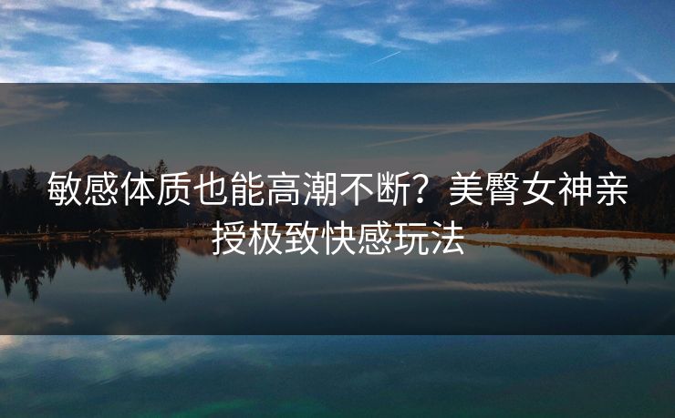 敏感体质也能高潮不断？美臀女神亲授极致快感玩法