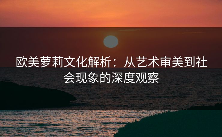欧美萝莉文化解析：从艺术审美到社会现象的深度观察