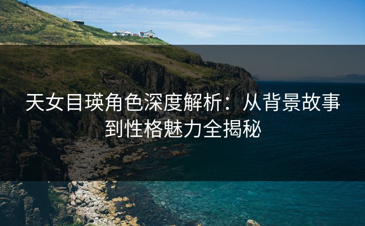 天女目瑛角色深度解析：从背景故事到性格魅力全揭秘