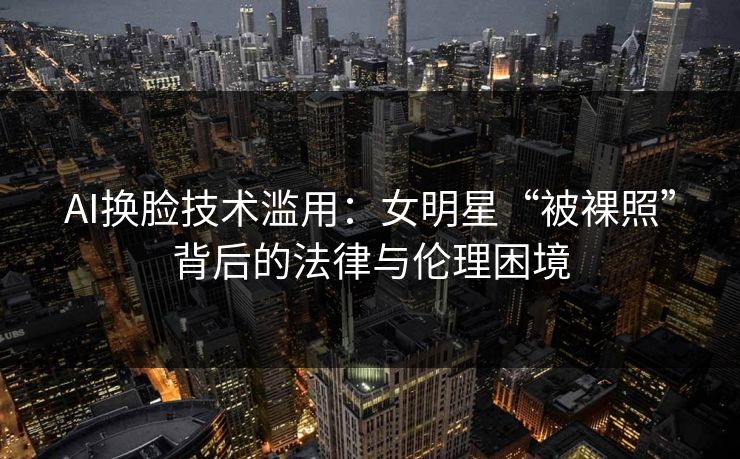 AI换脸技术滥用：女明星“被裸照”背后的法律与伦理困境