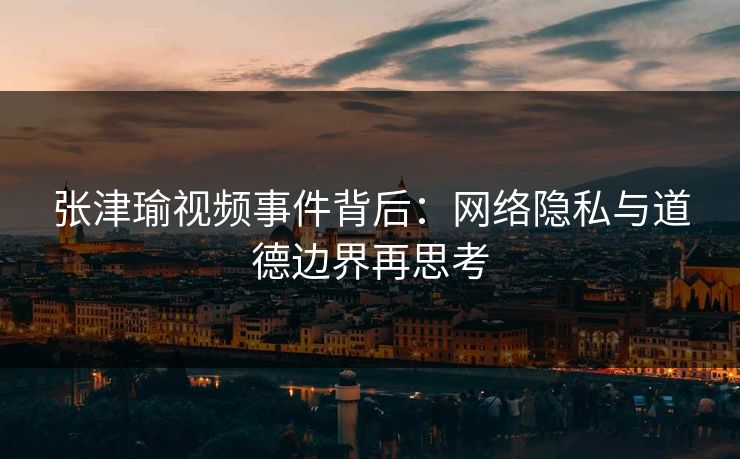 张津瑜视频事件背后：网络隐私与道德边界再思考