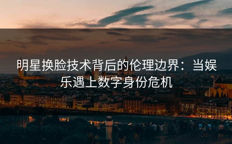 明星换脸技术背后的伦理边界：当娱乐遇上数字身份危机