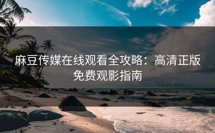 麻豆传媒在线观看全攻略：高清正版免费观影指南