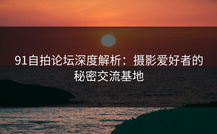 91自拍论坛深度解析：摄影爱好者的秘密交流基地