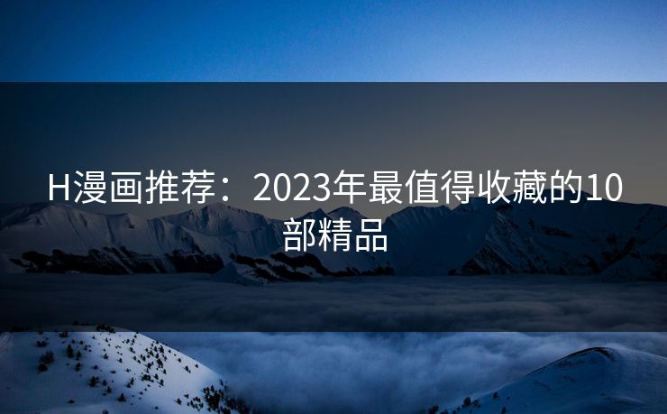 H漫画推荐：2023年最值得收藏的10部精品