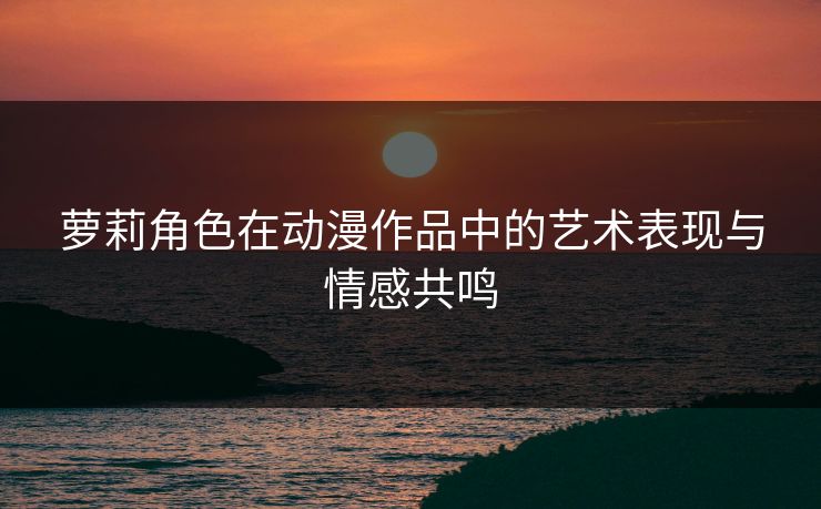 萝莉角色在动漫作品中的艺术表现与情感共鸣