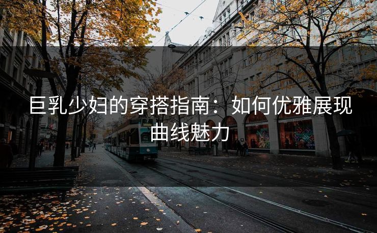 巨乳少妇的穿搭指南：如何优雅展现曲线魅力