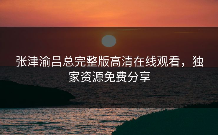 张津渝吕总完整版高清在线观看，独家资源免费分享