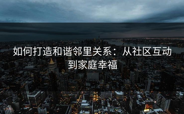如何打造和谐邻里关系：从社区互动到家庭幸福