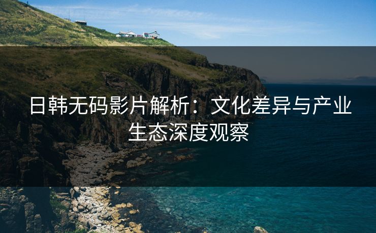 日韩无码影片解析：文化差异与产业生态深度观察