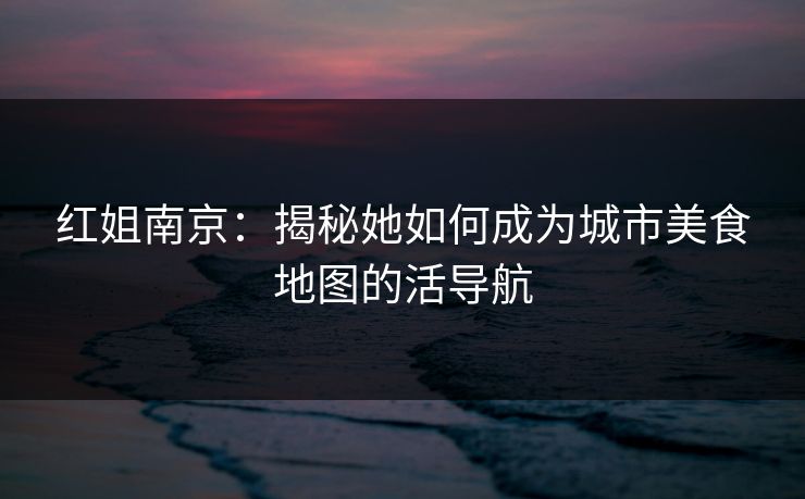 红姐南京：揭秘她如何成为城市美食地图的活导航