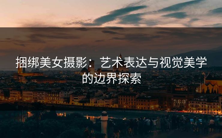 捆绑美女摄影：艺术表达与视觉美学的边界探索