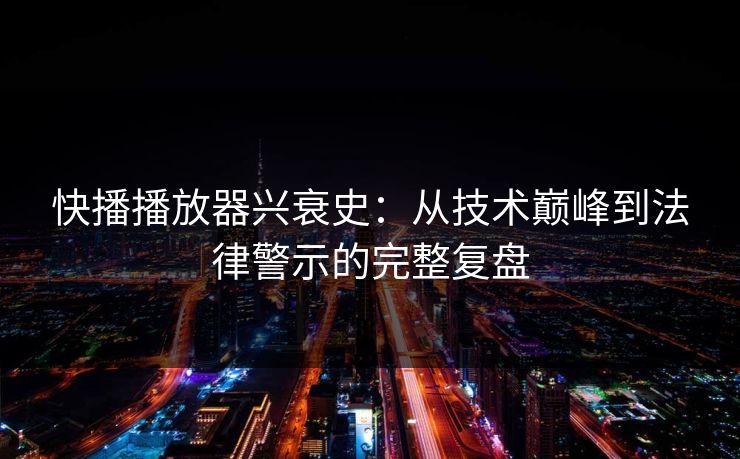 快播播放器兴衰史：从技术巅峰到法律警示的完整复盘