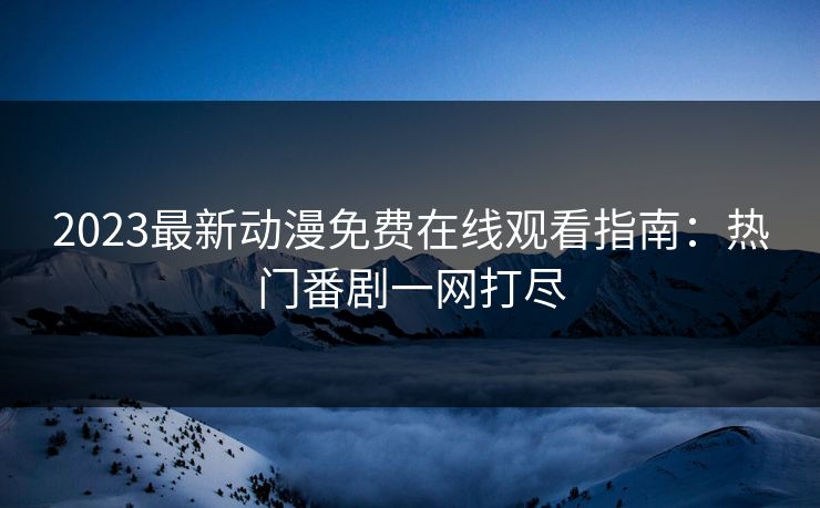 2023最新动漫免费在线观看指南：热门番剧一网打尽