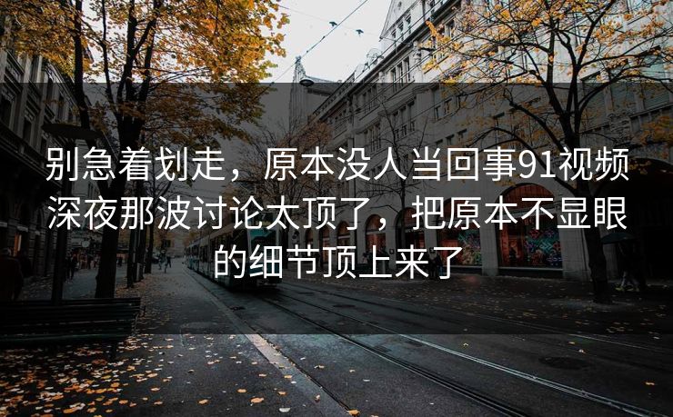 别急着划走，原本没人当回事91视频深夜那波讨论太顶了，把原本不显眼的细节顶上来了
