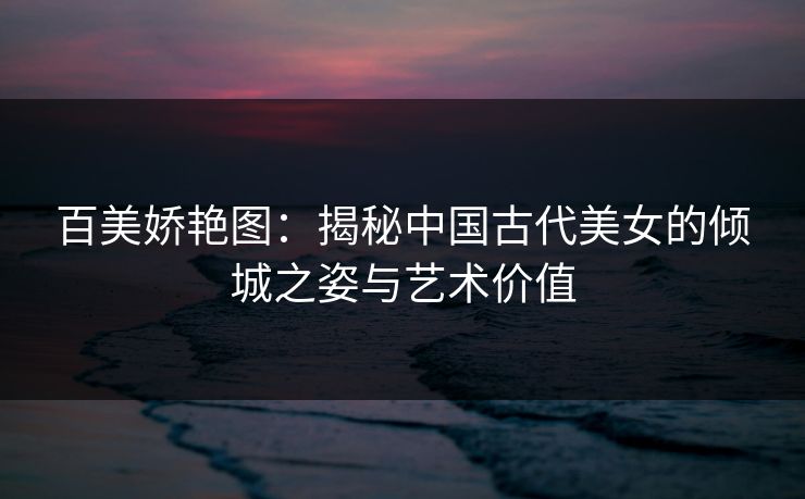 百美娇艳图:揭秘中国古代美女的倾城之姿与艺术价值 百美娇艳图:揭秘中国古代美女的倾城之姿与艺术价值