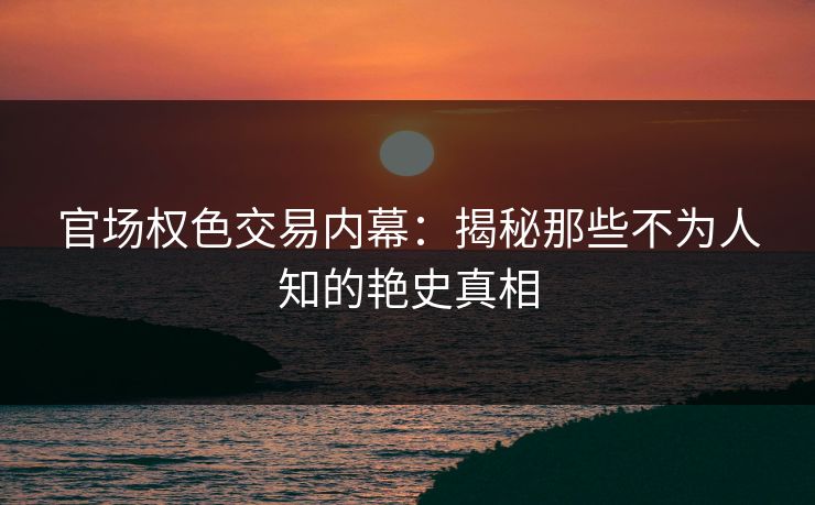 官场权色交易内幕：揭秘那些不为人知的艳史真相